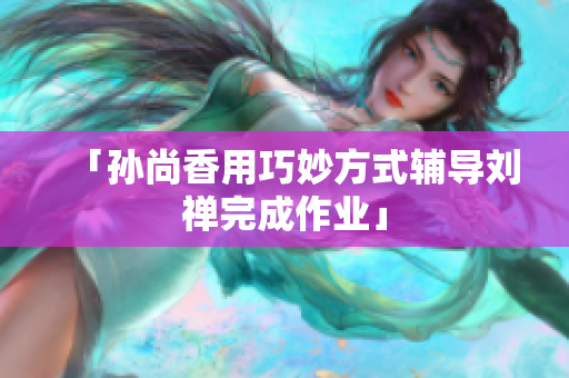 「孙尚香用巧妙方式辅导刘禅完成作业」
