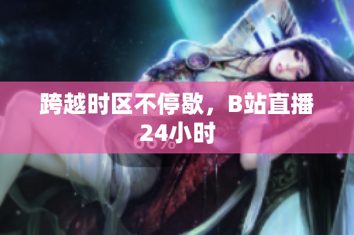 跨越时区不停歇，B站直播24小时