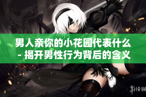 男人亲你的小花园代表什么 - 揭开男性行为背后的含义