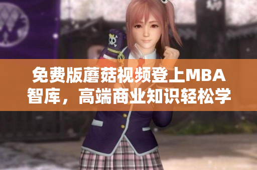免费版蘑菇视频登上MBA智库，高端商业知识轻松学习