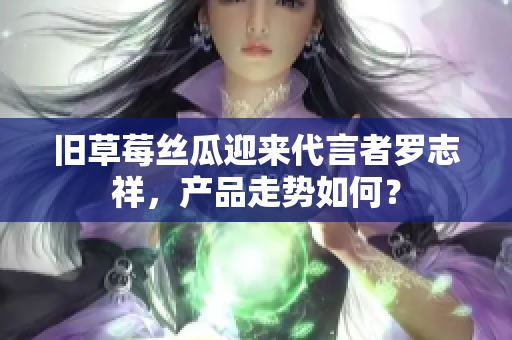 旧草莓丝瓜迎来代言者罗志祥，产品走势如何？