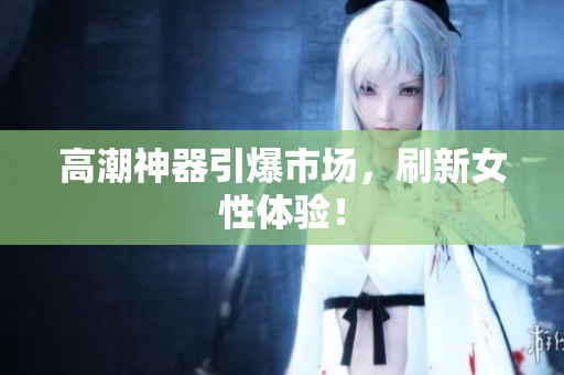 高潮神器引爆市场，刷新女性体验！
