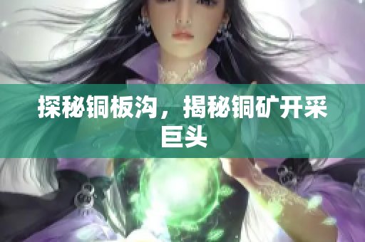 探秘铜板沟，揭秘铜矿开采巨头