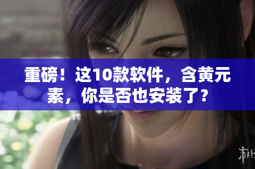 重磅！这10款软件，含黄元素，你是否也安装了？