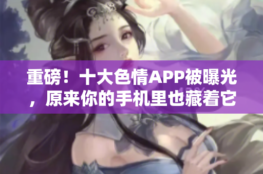重磅！十大色情APP被曝光，原来你的手机里也藏着它们！