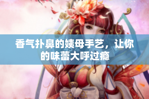 香气扑鼻的姨母手艺，让你的味蕾大呼过瘾