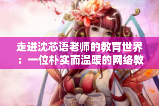 走进沈芯语老师的教育世界：一位朴实而温暖的网络教育工作者