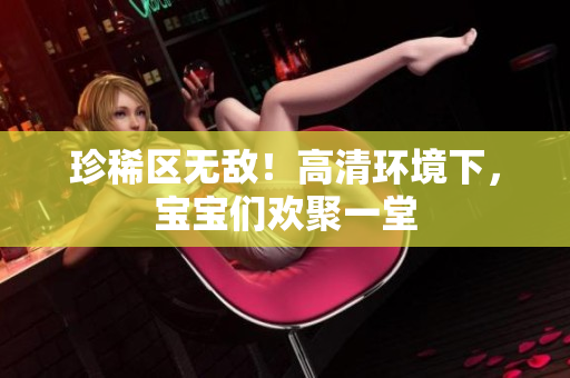 珍稀区无敌！高清环境下，宝宝们欢聚一堂