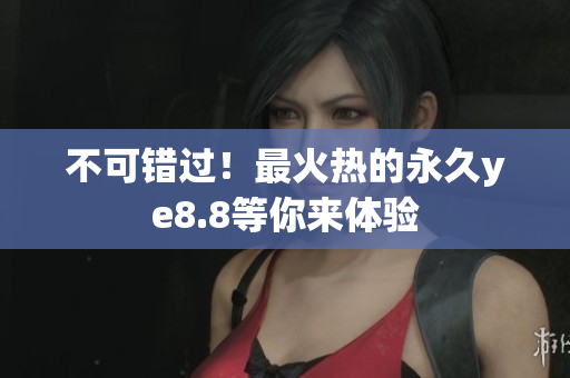 不可错过！最火热的永久ye8.8等你来体验