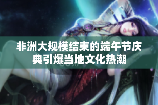 非洲大规模结束的端午节庆典引爆当地文化热潮