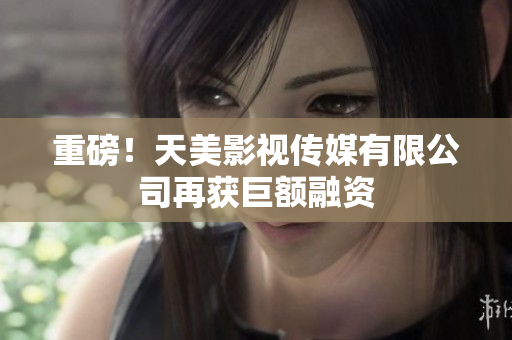 重磅！天美影视传媒有限公司再获巨额融资