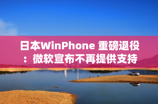 日本WinPhone 重磅退役：微软宣布不再提供支持