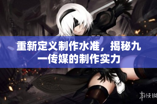 重新定义制作水准，揭秘九一传媒的制作实力