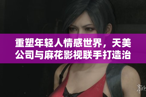 重塑年轻人情感世界，天美公司与麻花影视联手打造治愈系网剧