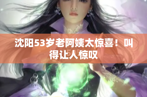 沈阳53岁老阿姨太惊喜！叫得让人惊叹