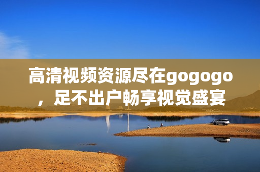 高清视频资源尽在gogogo，足不出户畅享视觉盛宴