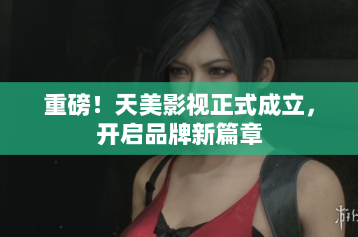 重磅！天美影视正式成立，开启品牌新篇章