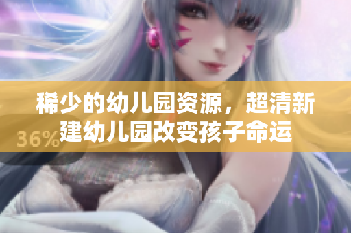 稀少的幼儿园资源，超清新建幼儿园改变孩子命运