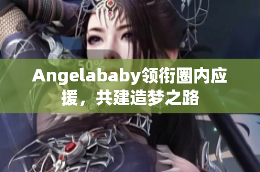 Angelababy领衔圈内应援，共建造梦之路