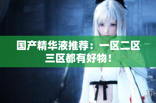 国产精华液推荐：一区二区三区都有好物！