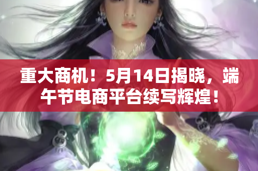 重大商机！5月14日揭晓，端午节电商平台续写辉煌！