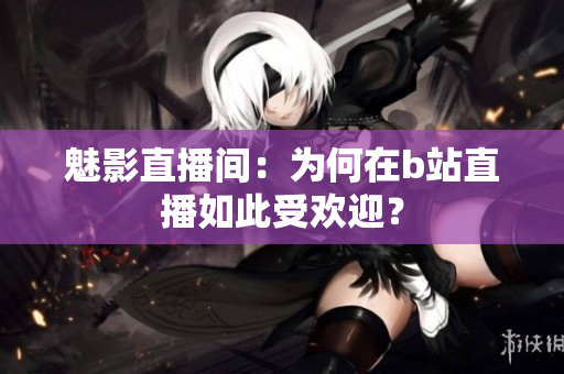 魅影直播间：为何在b站直播如此受欢迎？