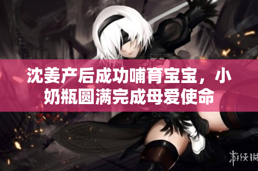 沈姜产后成功哺育宝宝，小奶瓶圆满完成母爱使命