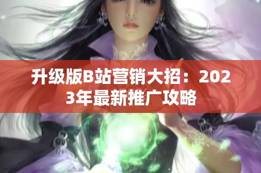 升级版B站营销大招：2023年最新推广攻略