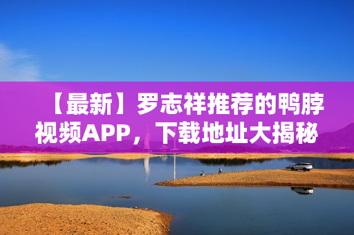 【最新】罗志祥推荐的鸭脖视频APP，下载地址大揭秘！