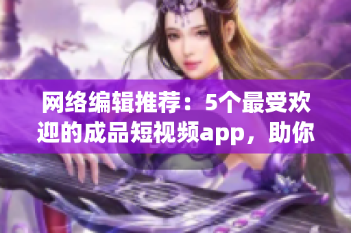 网络编辑推荐：5个最受欢迎的成品短视频app，助你轻松下载视频！