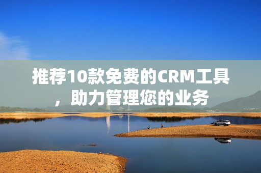 推荐10款免费的CRM工具，助力管理您的业务