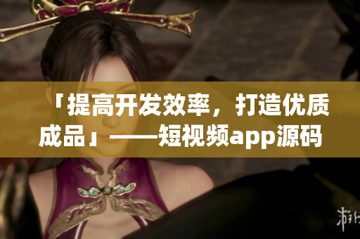 「提高开发效率，打造优质成品」——短视频app源码的独特优点