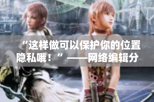 “这样做可以保护你的位置隐私哦！”——网络编辑分享隐私保护方法
