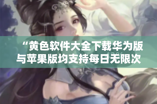“黄色软件大全下载华为版与苹果版均支持每日无限次使用”