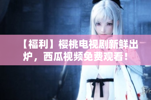 【福利】樱桃电视剧新鲜出炉，西瓜视频免费观看！