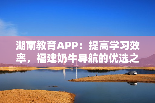 湖南教育APP：提高学习效率，福建奶牛导航的优选之选