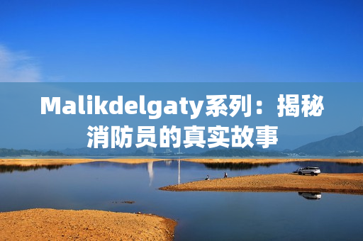 Malikdelgaty系列：揭秘消防员的真实故事