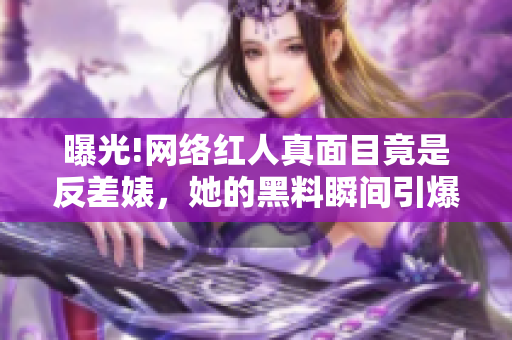 曝光!网络红人真面目竟是反差婊，她的黑料瞬间引爆社交平台!