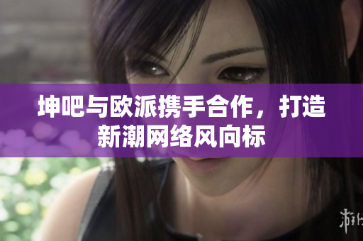坤吧与欧派携手合作，打造新潮网络风向标