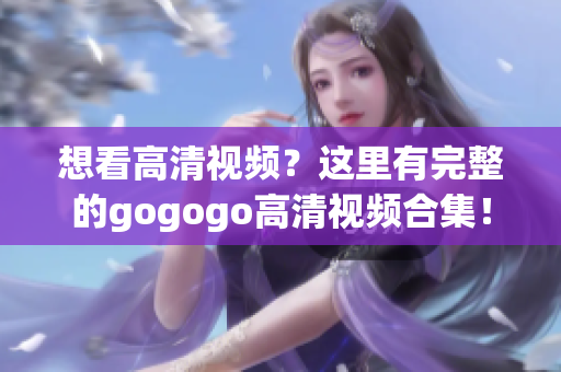 想看高清视频？这里有完整的gogogo高清视频合集！