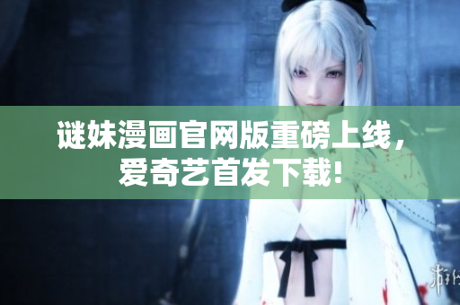 谜妹漫画官网版重磅上线，爱奇艺首发下载!