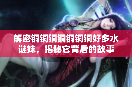 解密铜铜铜铜铜铜铜好多水谜妹，揭秘它背后的故事