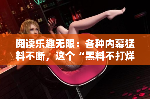 阅读乐趣无限：各种内幕猛料不断，这个“黑料不打烊”令人欲罢不能！