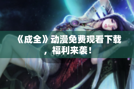 《成全》动漫免费观看下载，福利来袭！