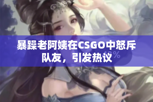 暴躁老阿姨在CSGO中怒斥队友，引发热议