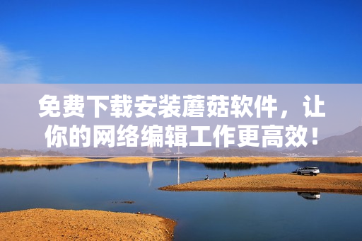 免费下载安装蘑菇软件，让你的网络编辑工作更高效！