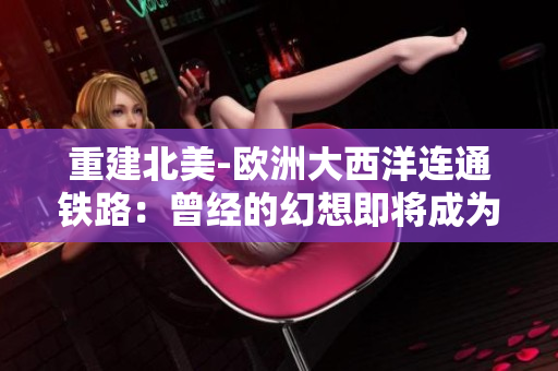 重建北美-欧洲大西洋连通铁路：曾经的幻想即将成为现实