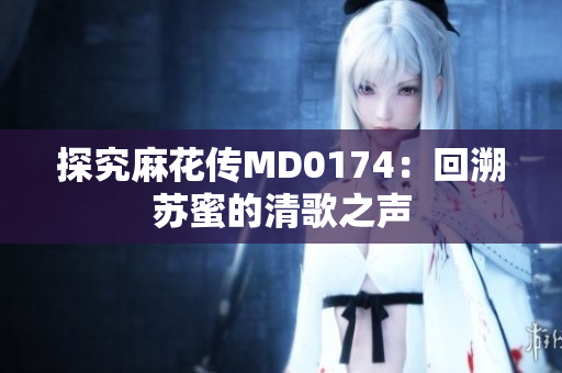 探究麻花传MD0174：回溯苏蜜的清歌之声
