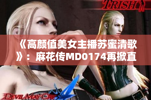 《高颜值美女主播苏蜜清歌》：麻花传MD0174再掀直播新热潮