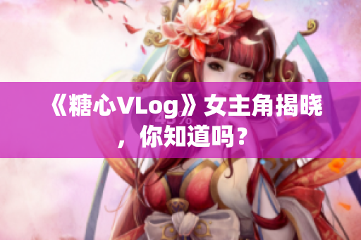 《糖心VLog》女主角揭晓，你知道吗？